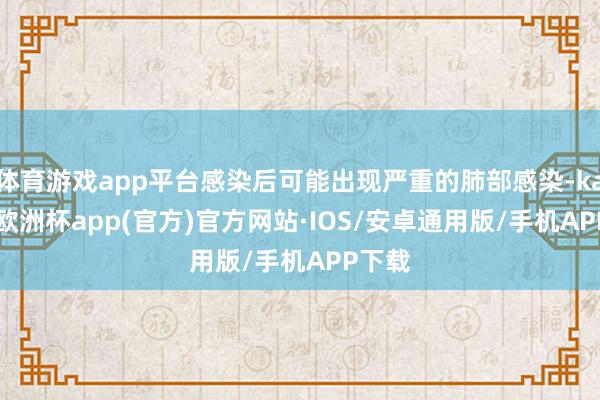 体育游戏app平台感染后可能出现严重的肺部感染-kaiyun欧洲杯app(官方)官方网站·IOS/安卓通用版/手机APP下载