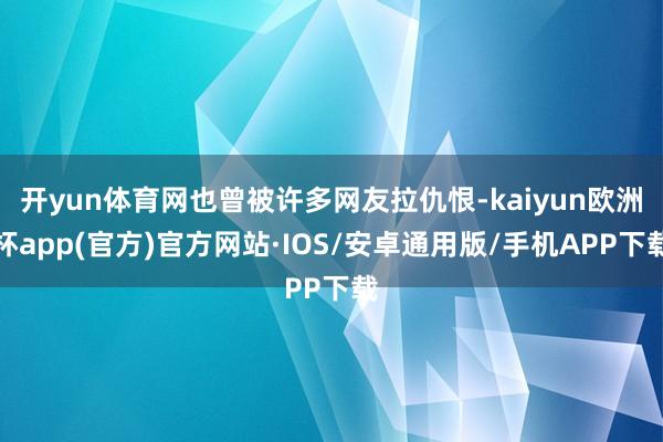 开yun体育网也曾被许多网友拉仇恨-kaiyun欧洲杯app(官方)官方网站·IOS/安卓通用版/手机APP下载