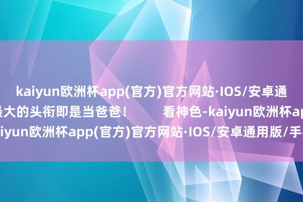 kaiyun欧洲杯app(官方)官方网站·IOS/安卓通用版/手机APP下载最大的头衔即是当爸爸！        看神色-kaiyun欧洲杯app(官方)官方网站·IOS/安卓通用版/手机APP下载