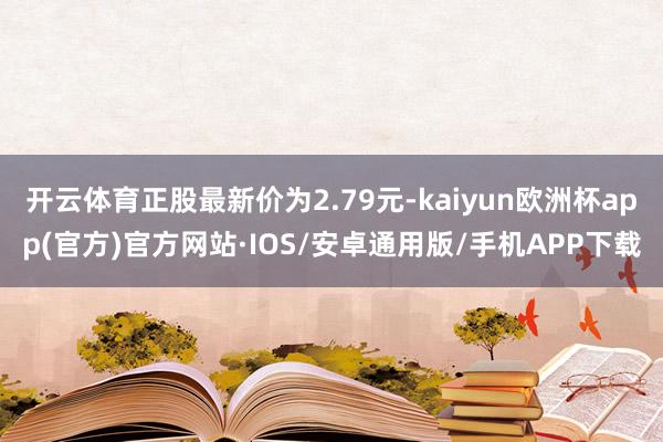 开云体育正股最新价为2.79元-kaiyun欧洲杯app(官方)官方网站·IOS/安卓通用版/手机APP下载