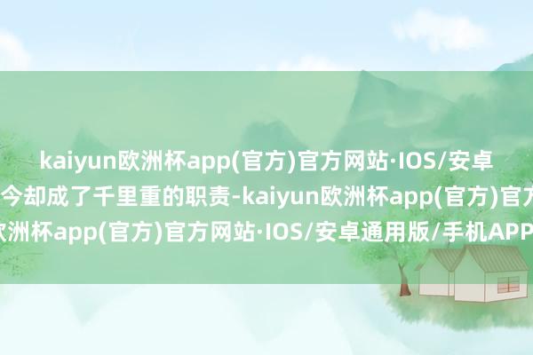 kaiyun欧洲杯app(官方)官方网站·IOS/安卓通用版/手机APP下载如今却成了千里重的职责-kaiyun欧洲杯app(官方)官方网站·IOS/安卓通用版/手机APP下载