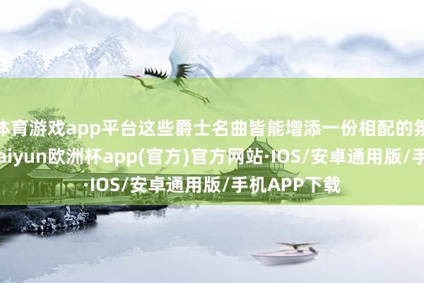 体育游戏app平台这些爵士名曲皆能增添一份相配的氛围与情调-kaiyun欧洲杯app(官方)官方网站·IOS/安卓通用版/手机APP下载