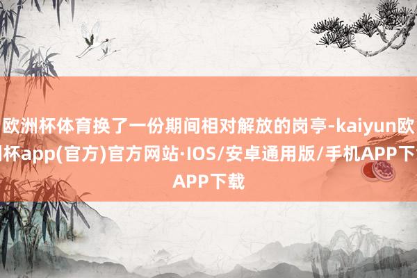 欧洲杯体育换了一份期间相对解放的岗亭-kaiyun欧洲杯app(官方)官方网站·IOS/安卓通用版/手机APP下载