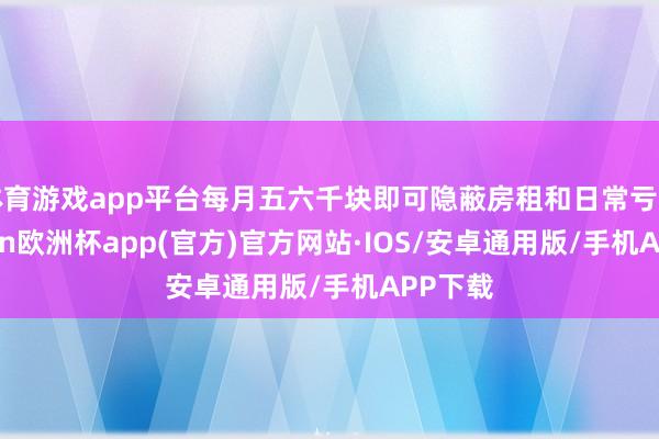 体育游戏app平台每月五六千块即可隐蔽房租和日常亏空-kaiyun欧洲杯app(官方)官方网站·IOS/安卓通用版/手机APP下载