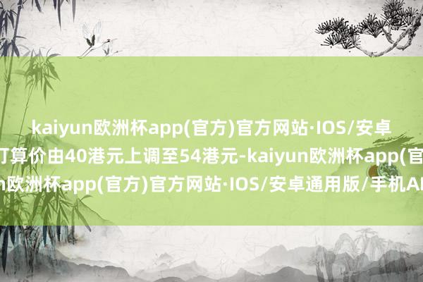 kaiyun欧洲杯app(官方)官方网站·IOS/安卓通用版/手机APP下载打算价由40港元上调至54港元-kaiyun欧洲杯app(官方)官方网站·IOS/安卓通用版/手机APP下载