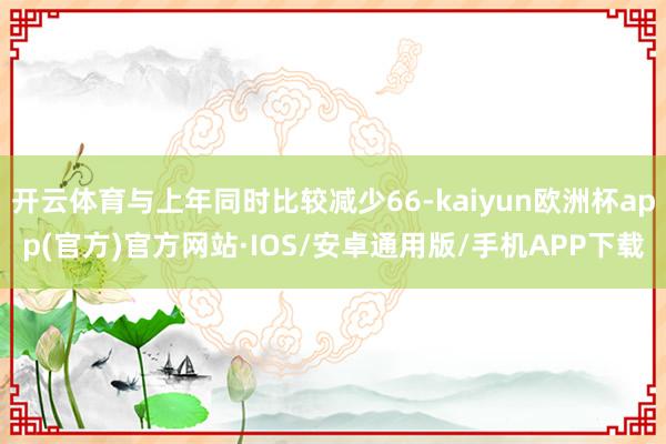 开云体育与上年同时比较减少66-kaiyun欧洲杯app(官方)官方网站·IOS/安卓通用版/手机APP下载