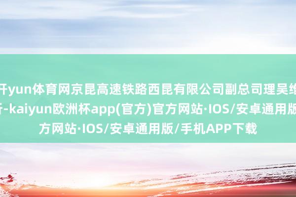 开yun体育网京昆高速铁路西昆有限公司副总司理吴维洲接管审查打听-kaiyun欧洲杯app(官方)官方网站·IOS/安卓通用版/手机APP下载