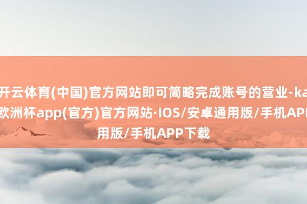 开云体育(中国)官方网站即可简略完成账号的营业-kaiyun欧洲杯app(官方)官方网站·IOS/安卓通用版/手机APP下载