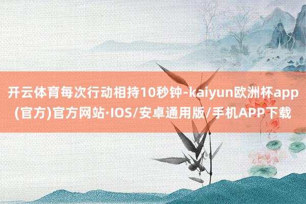 开云体育每次行动相持10秒钟-kaiyun欧洲杯app(官方)官方网站·IOS/安卓通用版/手机APP下载