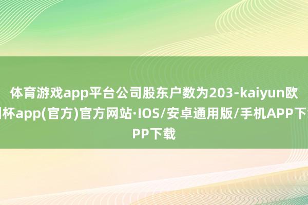 体育游戏app平台公司股东户数为203-kaiyun欧洲杯app(官方)官方网站·IOS/安卓通用版/手机APP下载