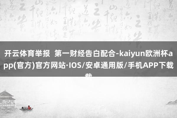 开云体育举报  第一财经告白配合-kaiyun欧洲杯app(官方)官方网站·IOS/安卓通用版/手机APP下载