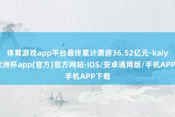 体育游戏app平台最终累计票房36.52亿元-kaiyun欧洲杯app(官方)官方网站·IOS/安卓通用版/手机APP下载