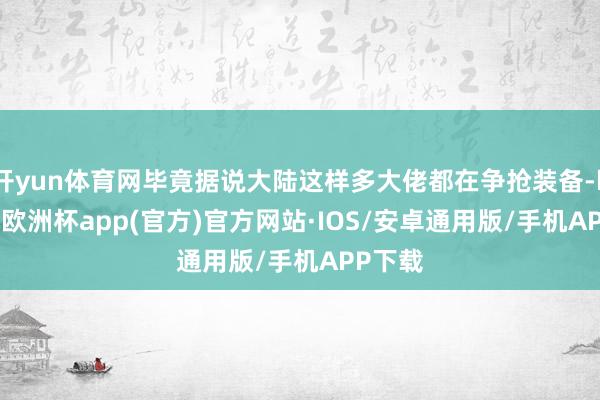 开yun体育网毕竟据说大陆这样多大佬都在争抢装备-kaiyun欧洲杯app(官方)官方网站·IOS/安卓通用版/手机APP下载