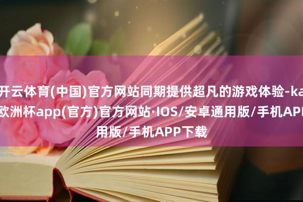 开云体育(中国)官方网站同期提供超凡的游戏体验-kaiyun欧洲杯app(官方)官方网站·IOS/安卓通用版/手机APP下载