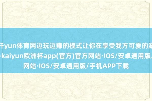 开yun体育网边玩边赚的模式让你在享受我方可爱的游戏的同期赢利-kaiyun欧洲杯app(官方)官方网站·IOS/安卓通用版/手机APP下载