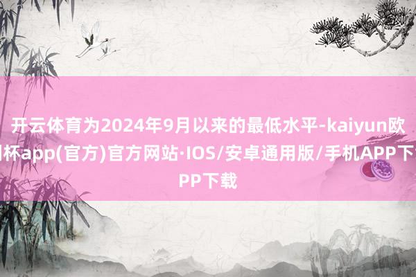 开云体育为2024年9月以来的最低水平-kaiyun欧洲杯app(官方)官方网站·IOS/安卓通用版/手机APP下载