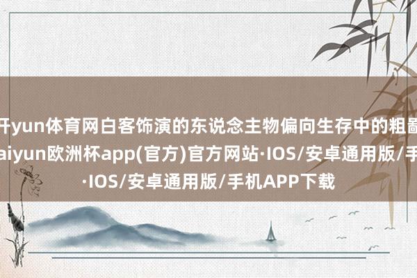 开yun体育网白客饰演的东说念主物偏向生存中的粗鄙东说念主-kaiyun欧洲杯app(官方)官方网站·IOS/安卓通用版/手机APP下载